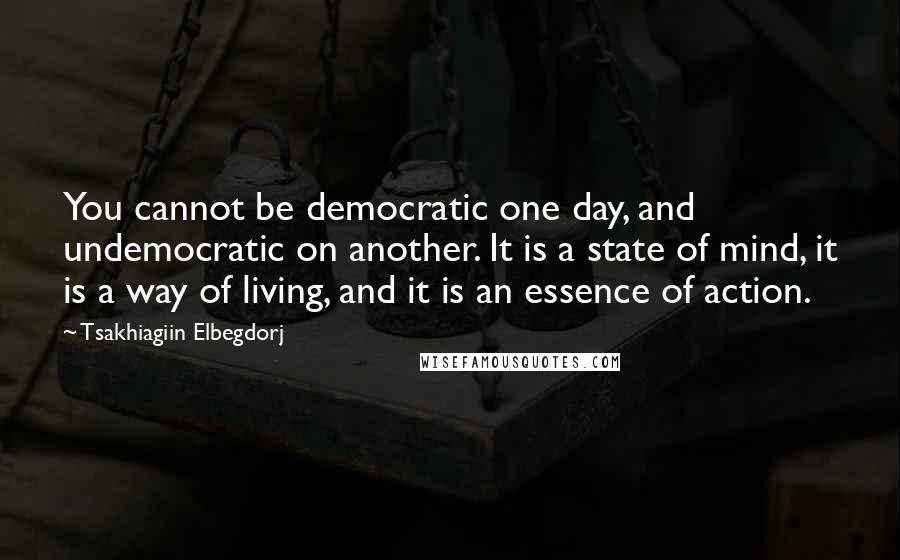 Tsakhiagiin Elbegdorj Quotes: You cannot be democratic one day, and undemocratic on another. It is a state of mind, it is a way of living, and it is an essence of action.