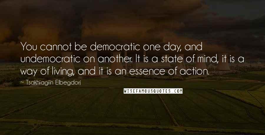 Tsakhiagiin Elbegdorj Quotes: You cannot be democratic one day, and undemocratic on another. It is a state of mind, it is a way of living, and it is an essence of action.