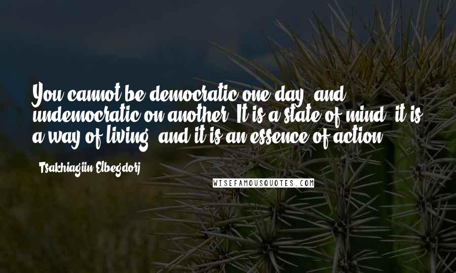 Tsakhiagiin Elbegdorj Quotes: You cannot be democratic one day, and undemocratic on another. It is a state of mind, it is a way of living, and it is an essence of action.