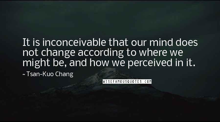 Tsan-Kuo Chang Quotes: It is inconceivable that our mind does not change according to where we might be, and how we perceived in it.