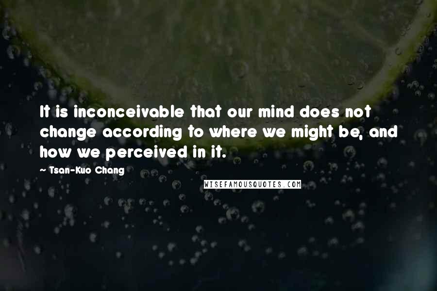 Tsan-Kuo Chang Quotes: It is inconceivable that our mind does not change according to where we might be, and how we perceived in it.