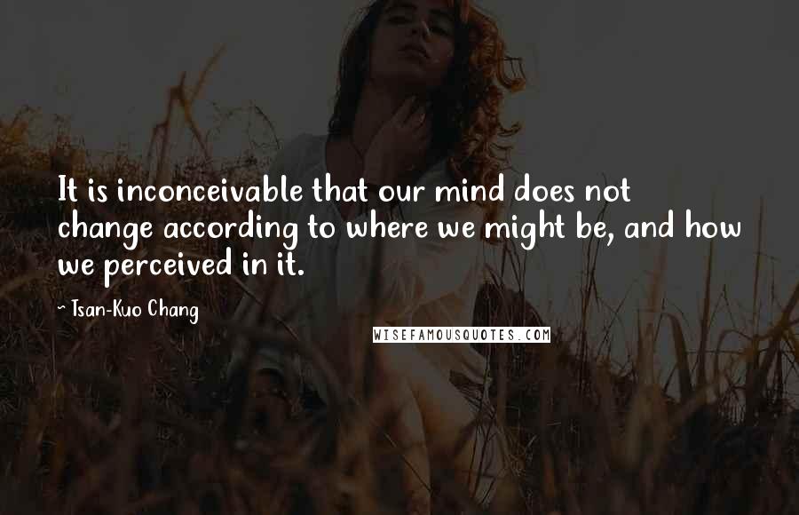 Tsan-Kuo Chang Quotes: It is inconceivable that our mind does not change according to where we might be, and how we perceived in it.