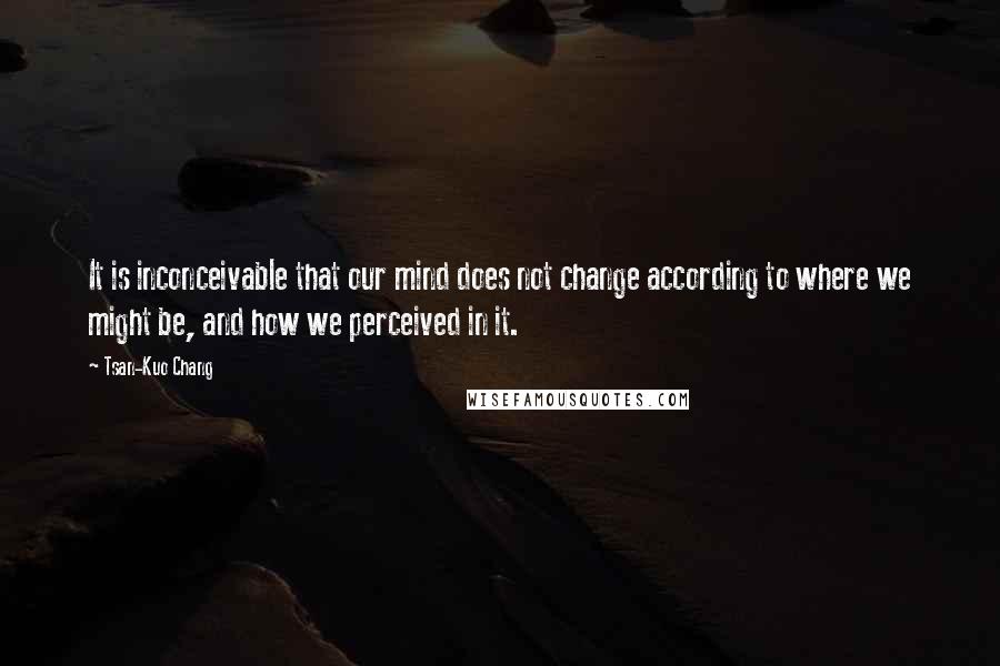 Tsan-Kuo Chang Quotes: It is inconceivable that our mind does not change according to where we might be, and how we perceived in it.