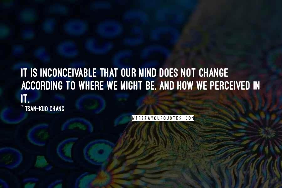 Tsan-Kuo Chang Quotes: It is inconceivable that our mind does not change according to where we might be, and how we perceived in it.