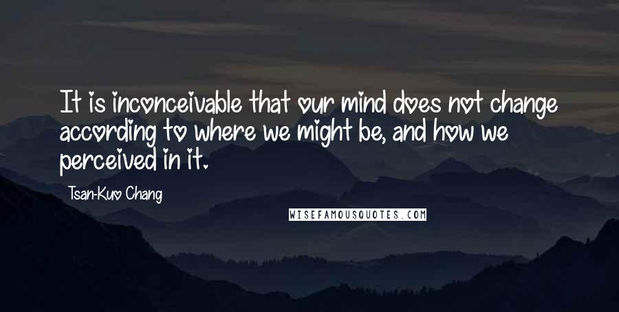 Tsan-Kuo Chang Quotes: It is inconceivable that our mind does not change according to where we might be, and how we perceived in it.