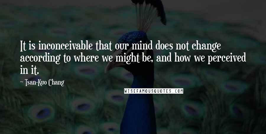 Tsan-Kuo Chang Quotes: It is inconceivable that our mind does not change according to where we might be, and how we perceived in it.