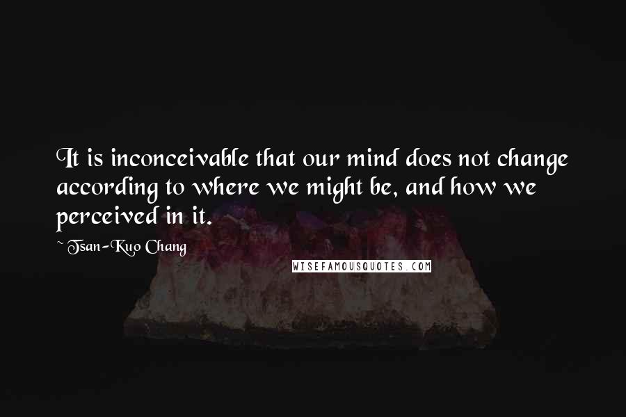 Tsan-Kuo Chang Quotes: It is inconceivable that our mind does not change according to where we might be, and how we perceived in it.