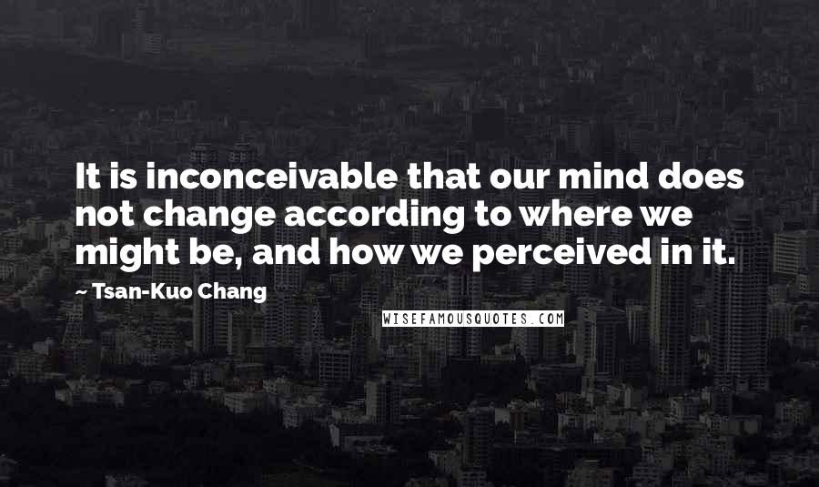 Tsan-Kuo Chang Quotes: It is inconceivable that our mind does not change according to where we might be, and how we perceived in it.