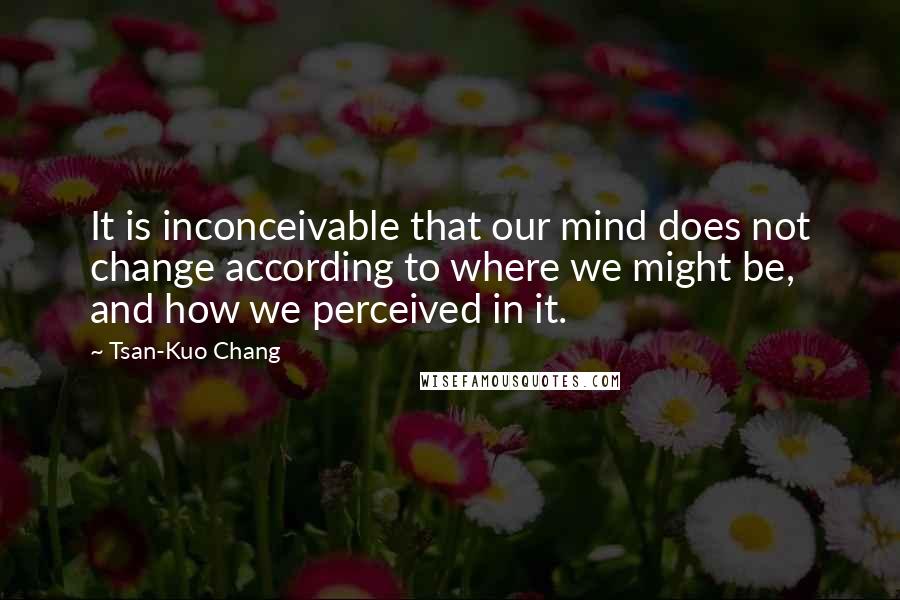 Tsan-Kuo Chang Quotes: It is inconceivable that our mind does not change according to where we might be, and how we perceived in it.