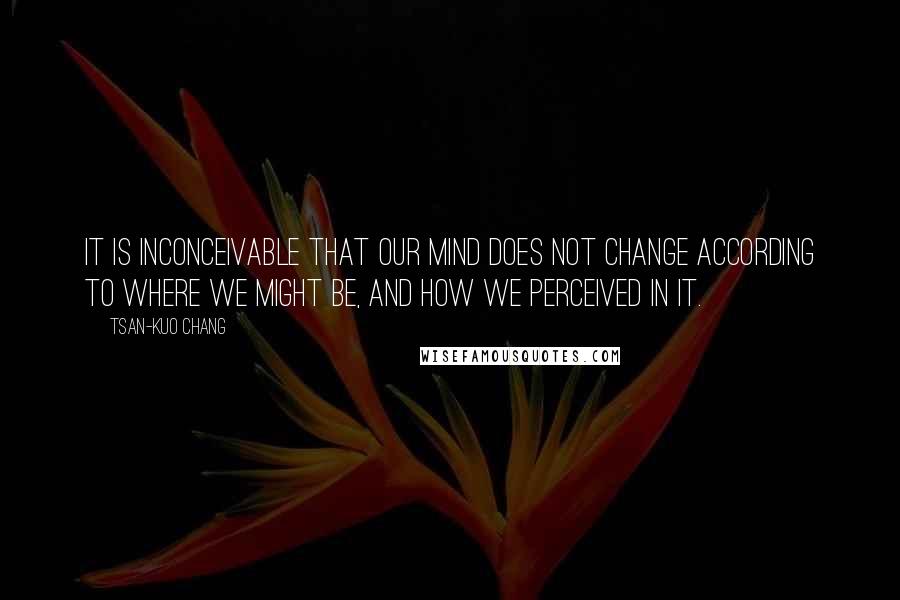 Tsan-Kuo Chang Quotes: It is inconceivable that our mind does not change according to where we might be, and how we perceived in it.