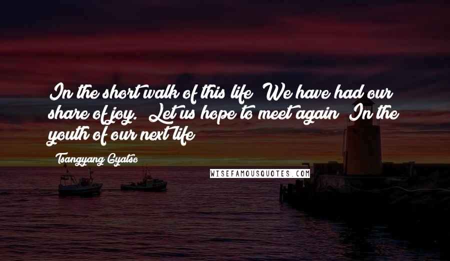 Tsangyang Gyatso Quotes: In the short walk of this life  We have had our share of joy.  Let us hope to meet again  In the youth of our next life