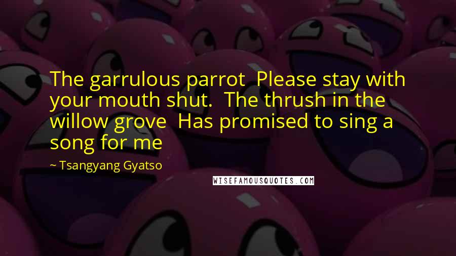 Tsangyang Gyatso Quotes: The garrulous parrot  Please stay with your mouth shut.  The thrush in the willow grove  Has promised to sing a song for me