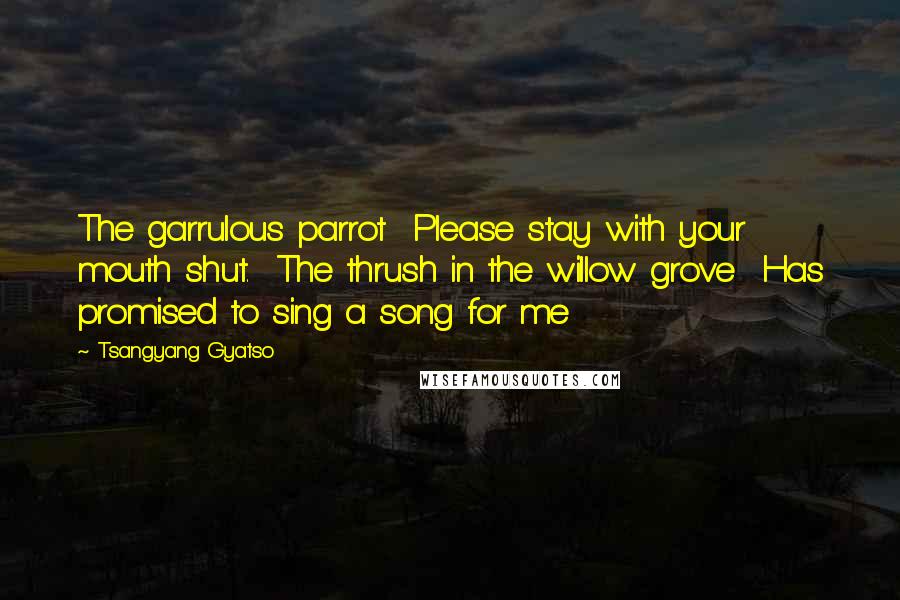 Tsangyang Gyatso Quotes: The garrulous parrot Please stay with your mouth shut. The thrush in the willow grove Has promised to sing a song for me