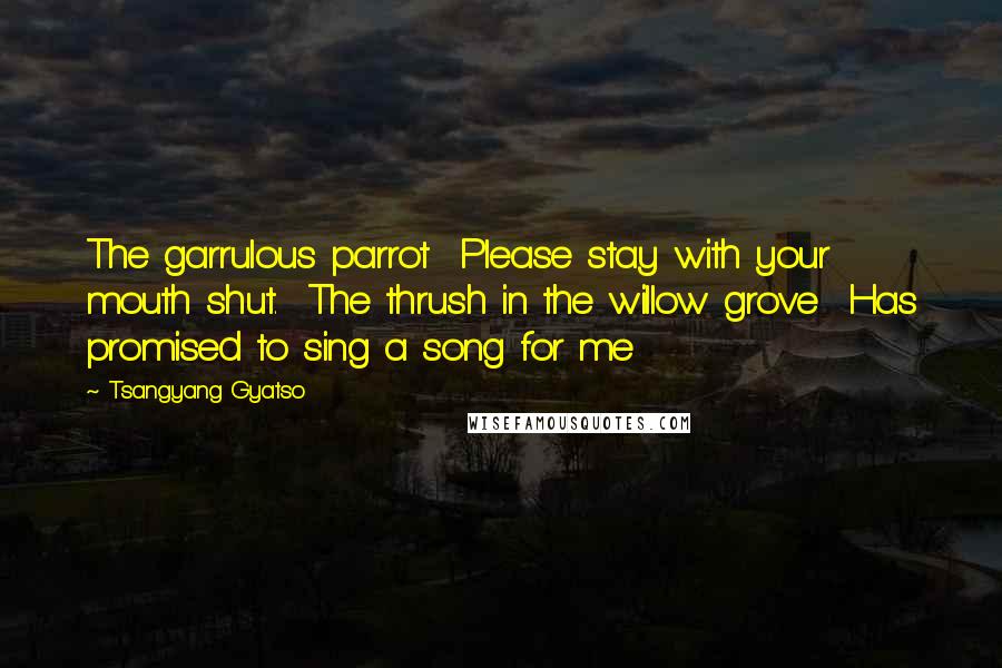 Tsangyang Gyatso Quotes: The garrulous parrot  Please stay with your mouth shut.  The thrush in the willow grove  Has promised to sing a song for me