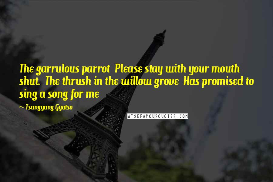 Tsangyang Gyatso Quotes: The garrulous parrot  Please stay with your mouth shut.  The thrush in the willow grove  Has promised to sing a song for me