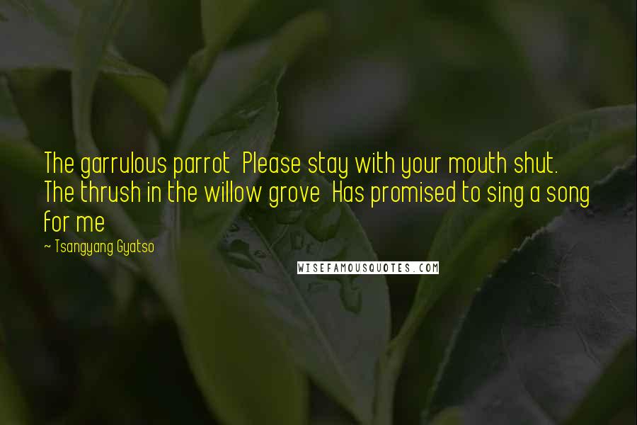 Tsangyang Gyatso Quotes: The garrulous parrot  Please stay with your mouth shut.  The thrush in the willow grove  Has promised to sing a song for me