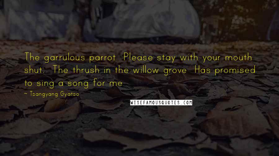 Tsangyang Gyatso Quotes: The garrulous parrot  Please stay with your mouth shut.  The thrush in the willow grove  Has promised to sing a song for me