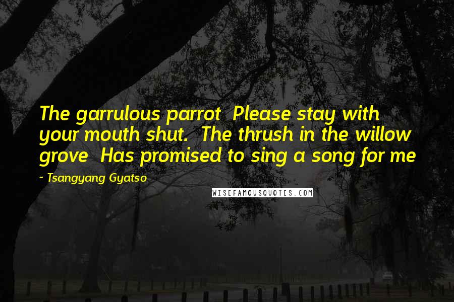 Tsangyang Gyatso Quotes: The garrulous parrot Please stay with your mouth shut. The thrush in the willow grove Has promised to sing a song for me