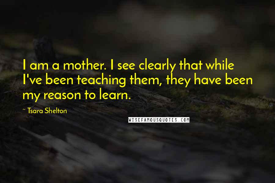 Tsara Shelton Quotes: I am a mother. I see clearly that while I've been teaching them, they have been my reason to learn.