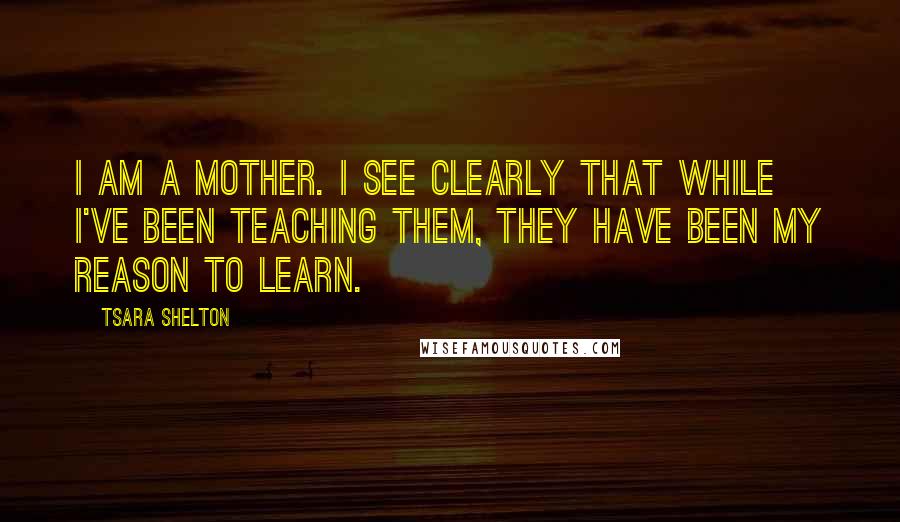 Tsara Shelton Quotes: I am a mother. I see clearly that while I've been teaching them, they have been my reason to learn.