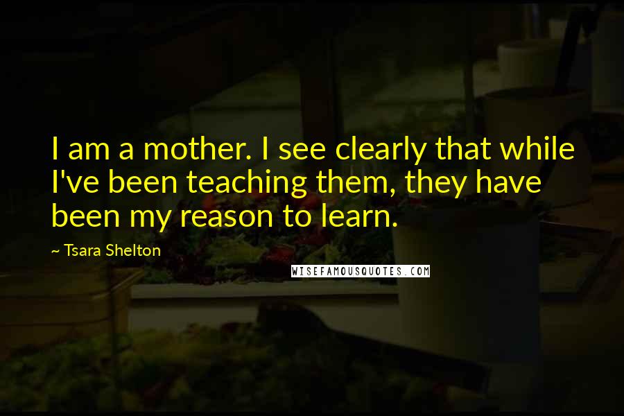 Tsara Shelton Quotes: I am a mother. I see clearly that while I've been teaching them, they have been my reason to learn.