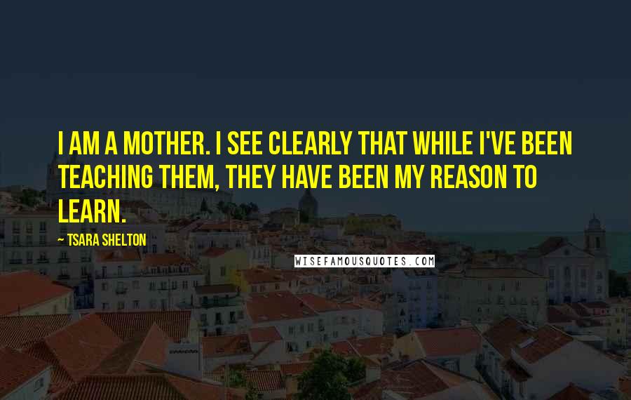 Tsara Shelton Quotes: I am a mother. I see clearly that while I've been teaching them, they have been my reason to learn.