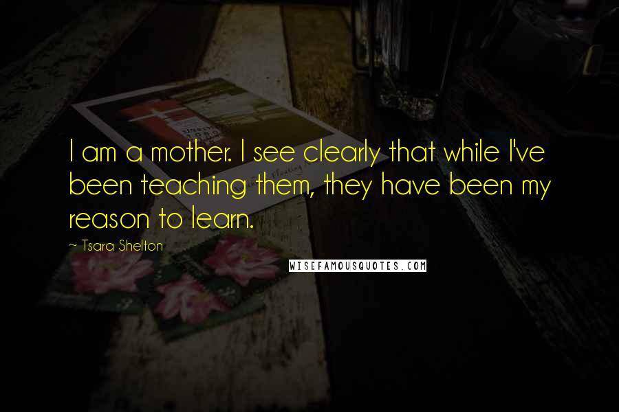 Tsara Shelton Quotes: I am a mother. I see clearly that while I've been teaching them, they have been my reason to learn.