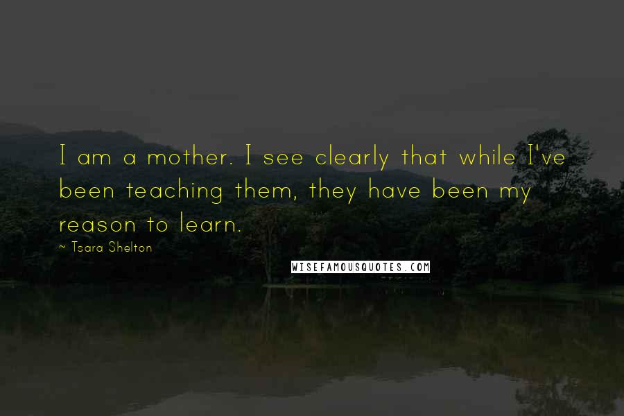Tsara Shelton Quotes: I am a mother. I see clearly that while I've been teaching them, they have been my reason to learn.