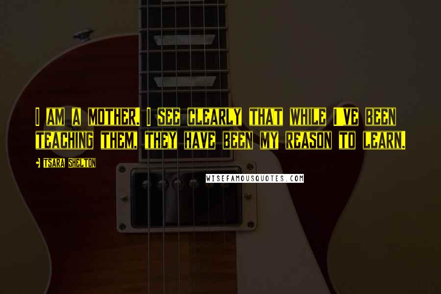 Tsara Shelton Quotes: I am a mother. I see clearly that while I've been teaching them, they have been my reason to learn.