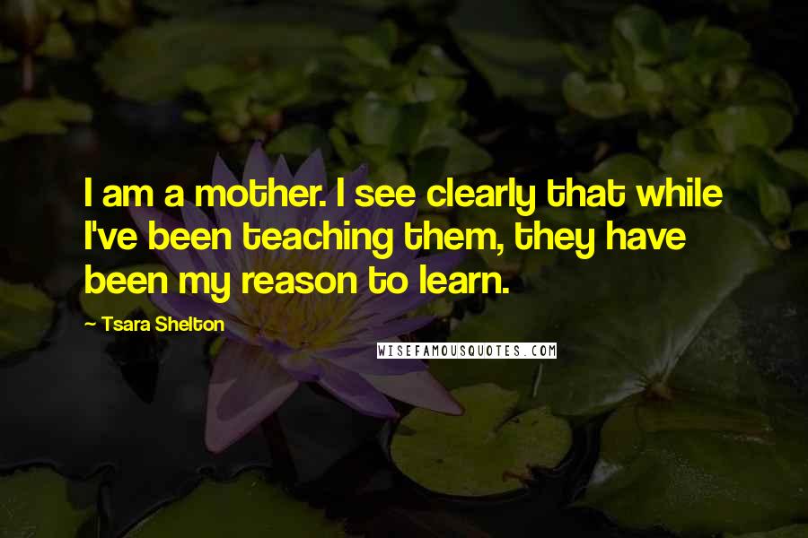 Tsara Shelton Quotes: I am a mother. I see clearly that while I've been teaching them, they have been my reason to learn.