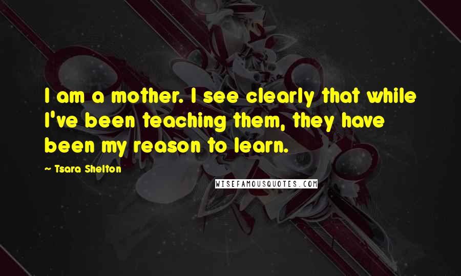 Tsara Shelton Quotes: I am a mother. I see clearly that while I've been teaching them, they have been my reason to learn.