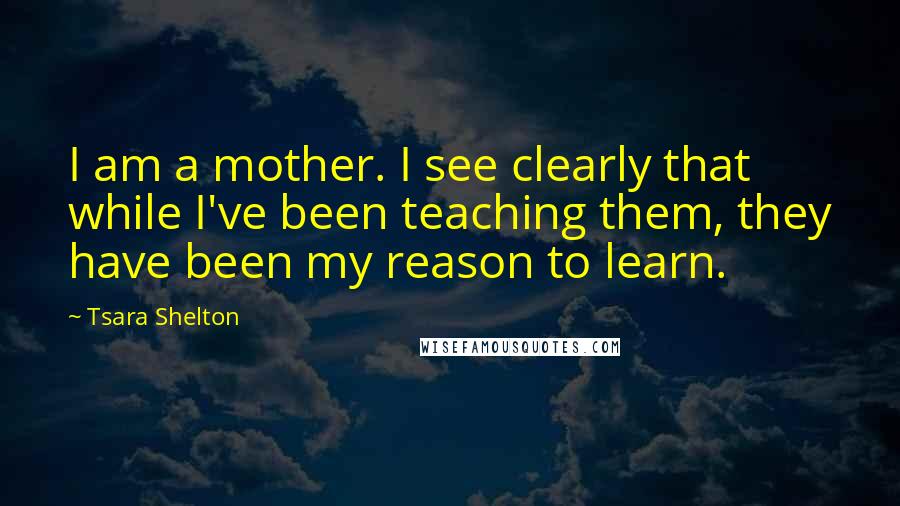 Tsara Shelton Quotes: I am a mother. I see clearly that while I've been teaching them, they have been my reason to learn.