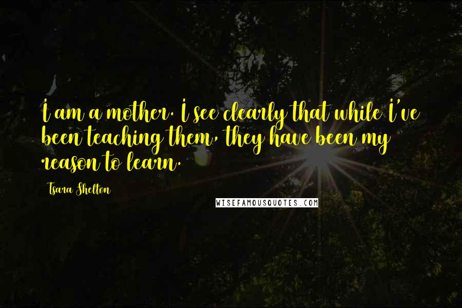 Tsara Shelton Quotes: I am a mother. I see clearly that while I've been teaching them, they have been my reason to learn.