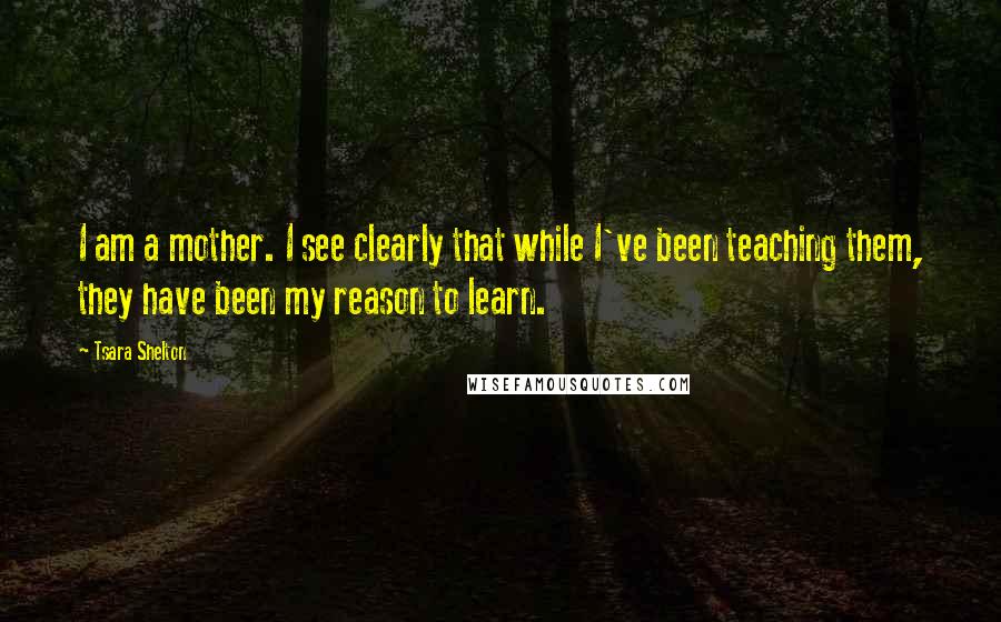 Tsara Shelton Quotes: I am a mother. I see clearly that while I've been teaching them, they have been my reason to learn.