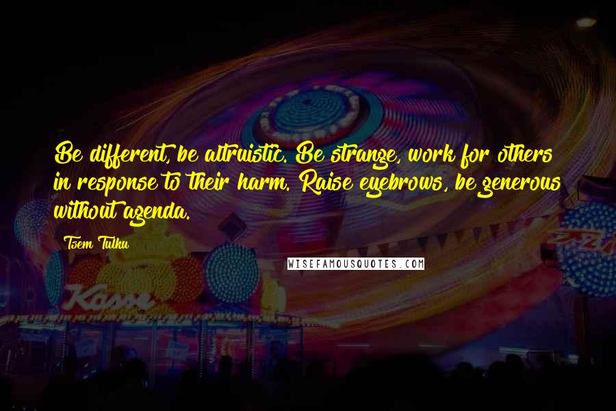 Tsem Tulku Quotes: Be different, be altruistic. Be strange, work for others in response to their harm. Raise eyebrows, be generous without agenda.