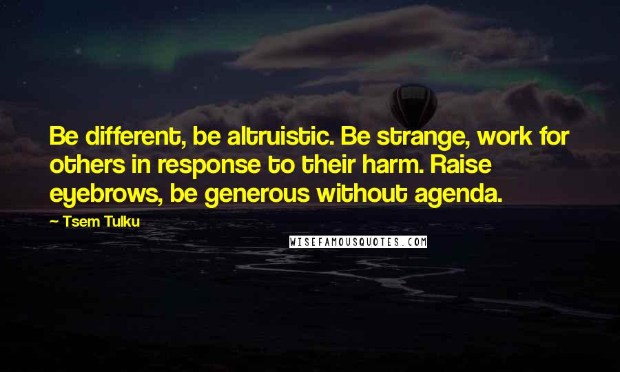 Tsem Tulku Quotes: Be different, be altruistic. Be strange, work for others in response to their harm. Raise eyebrows, be generous without agenda.
