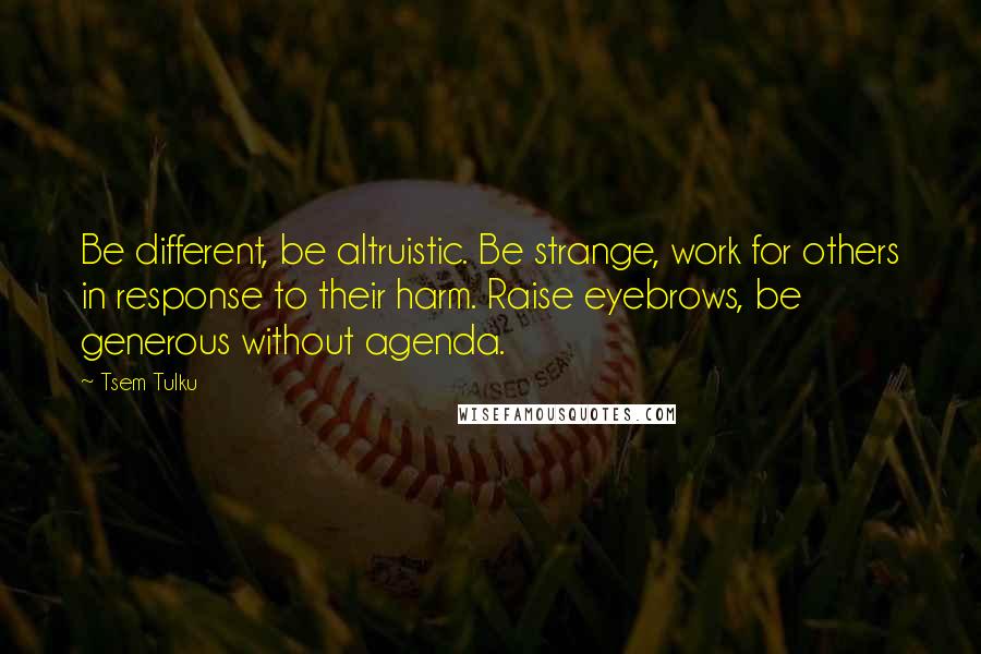 Tsem Tulku Quotes: Be different, be altruistic. Be strange, work for others in response to their harm. Raise eyebrows, be generous without agenda.