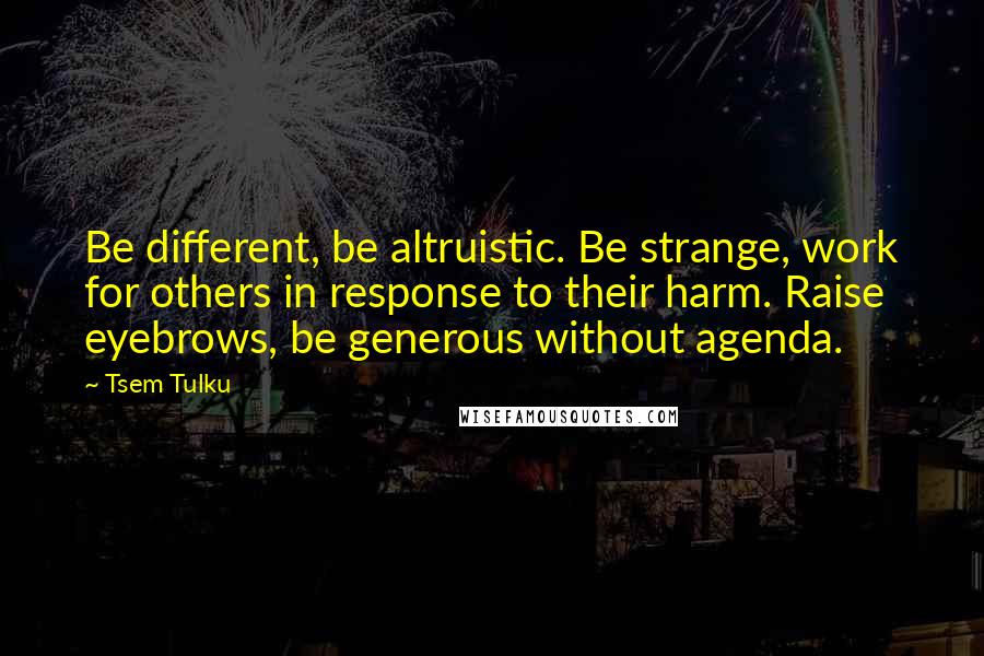 Tsem Tulku Quotes: Be different, be altruistic. Be strange, work for others in response to their harm. Raise eyebrows, be generous without agenda.