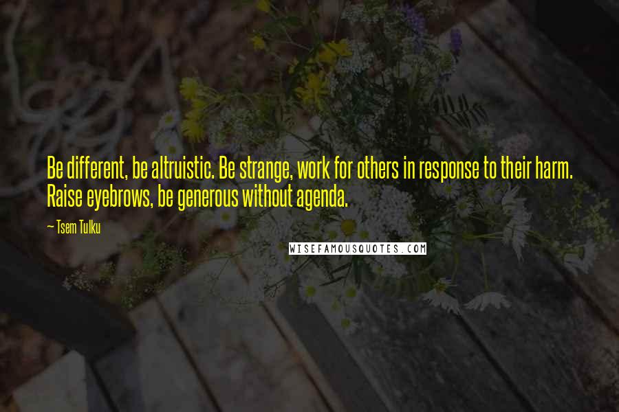 Tsem Tulku Quotes: Be different, be altruistic. Be strange, work for others in response to their harm. Raise eyebrows, be generous without agenda.
