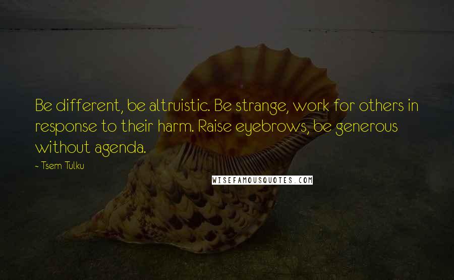 Tsem Tulku Quotes: Be different, be altruistic. Be strange, work for others in response to their harm. Raise eyebrows, be generous without agenda.