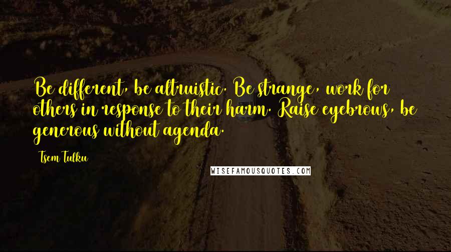 Tsem Tulku Quotes: Be different, be altruistic. Be strange, work for others in response to their harm. Raise eyebrows, be generous without agenda.