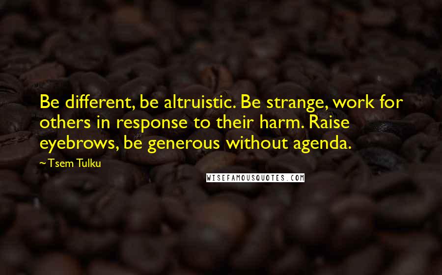 Tsem Tulku Quotes: Be different, be altruistic. Be strange, work for others in response to their harm. Raise eyebrows, be generous without agenda.