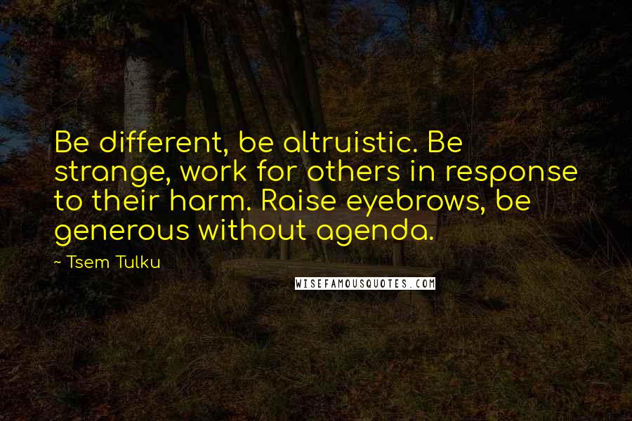 Tsem Tulku Quotes: Be different, be altruistic. Be strange, work for others in response to their harm. Raise eyebrows, be generous without agenda.