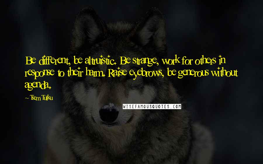 Tsem Tulku Quotes: Be different, be altruistic. Be strange, work for others in response to their harm. Raise eyebrows, be generous without agenda.