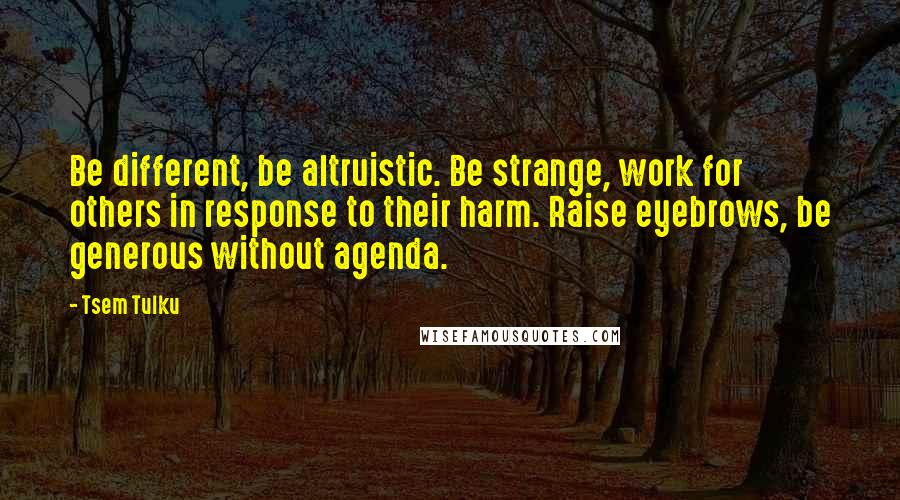 Tsem Tulku Quotes: Be different, be altruistic. Be strange, work for others in response to their harm. Raise eyebrows, be generous without agenda.