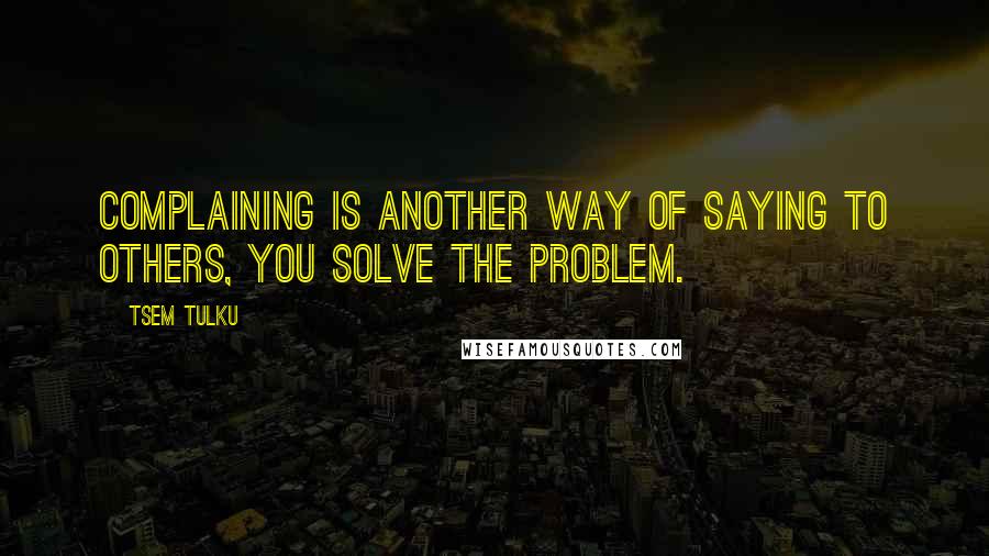 Tsem Tulku Quotes: Complaining is another way of saying to others, YOU SOLVE THE PROBLEM.