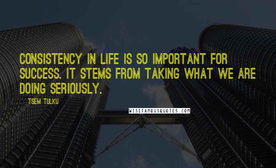 Tsem Tulku Quotes: Consistency in life is so important for success. It stems from taking what we are doing seriously.
