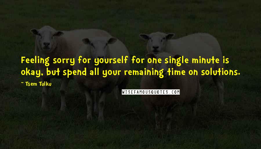 Tsem Tulku Quotes: Feeling sorry for yourself for one single minute is okay, but spend all your remaining time on solutions.