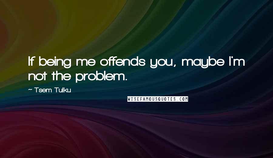 Tsem Tulku Quotes: If being me offends you, maybe I'm not the problem.