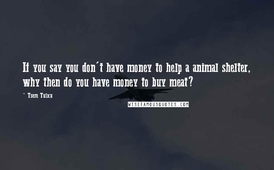 Tsem Tulku Quotes: If you say you don't have money to help a animal shelter, why then do you have money to buy meat?